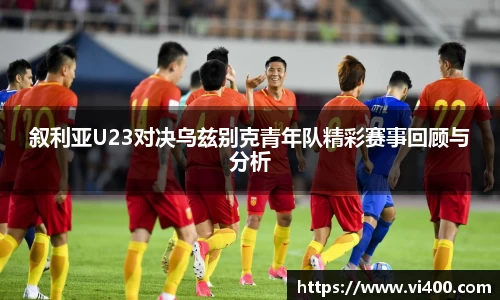 叙利亚U23对决乌兹别克青年队精彩赛事回顾与分析